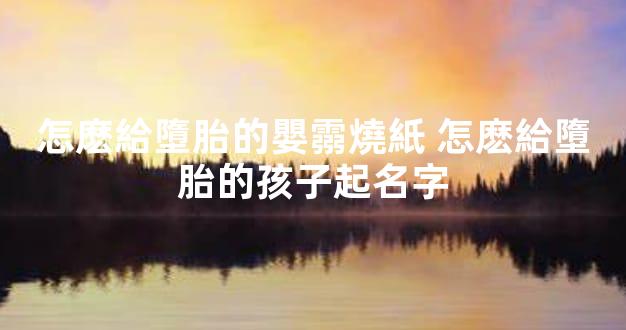 怎麽給墮胎的嬰霛燒紙 怎麽給墮胎的孩子起名字